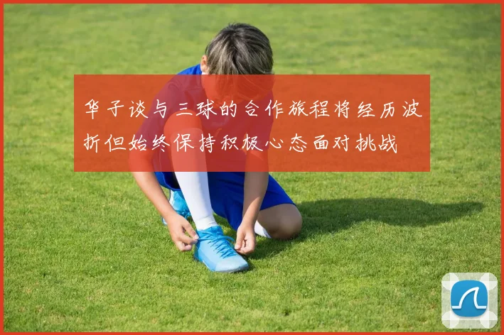 华子谈与三球的合作旅程将经历波折但始终保持积极心态面对挑战